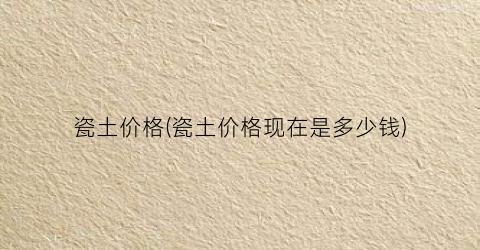 瓷土价格(瓷土价格现在是多少钱)