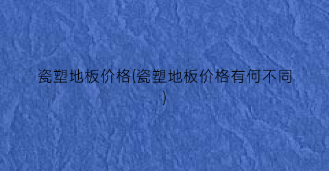 “瓷塑地板价格(瓷塑地板价格有何不同)