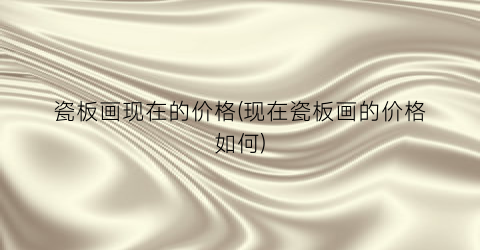 瓷板画现在的价格(现在瓷板画的价格如何)