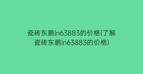 瓷砖东鹏ln63883的价格(了解瓷砖东鹏ln63883的价格)