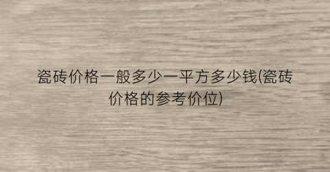 瓷砖价格一般多少一平方多少钱(瓷砖价格的参考价位)
