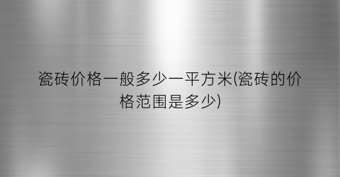 瓷砖价格一般多少一平方米(瓷砖的价格范围是多少)