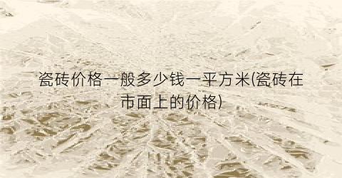 瓷砖价格一般多少钱一平方米(瓷砖在市面上的价格)
