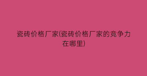 瓷砖价格厂家(瓷砖价格厂家的竞争力在哪里)