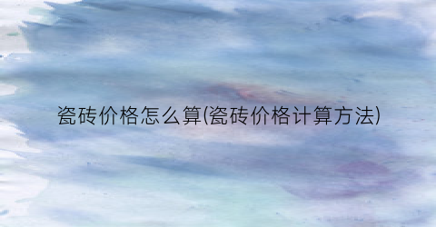 瓷砖价格怎么算(瓷砖价格计算方法)