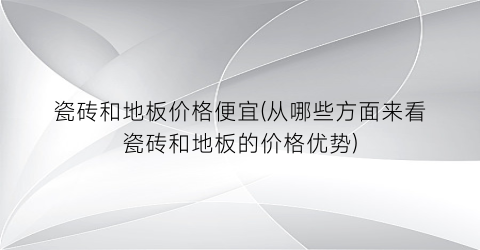 瓷砖和地板价格便宜(从哪些方面来看瓷砖和地板的价格优势)