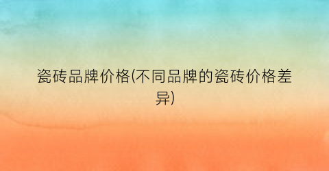 瓷砖品牌价格(不同品牌的瓷砖价格差异)