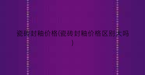 瓷砖封釉价格(瓷砖封釉价格区别大吗)