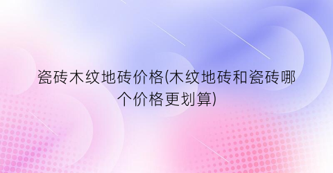 瓷砖木纹地砖价格(木纹地砖和瓷砖哪个价格更划算)
