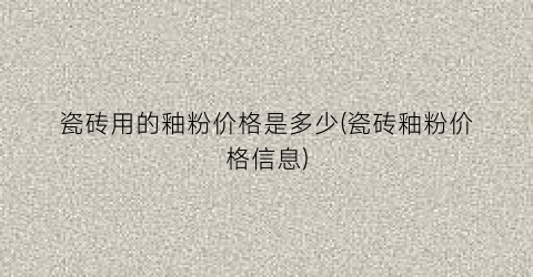 “瓷砖用的釉粉价格是多少(瓷砖釉粉价格信息)