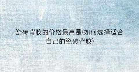 瓷砖背胶的价格最高是(如何选择适合自己的瓷砖背胶)