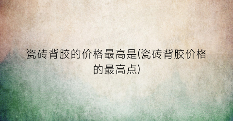 瓷砖背胶的价格最高是(瓷砖背胶价格的最高点)