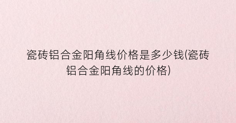 瓷砖铝合金阳角线价格是多少钱(瓷砖铝合金阳角线的价格)