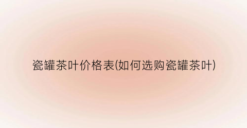 瓷罐茶叶价格表(如何选购瓷罐茶叶)