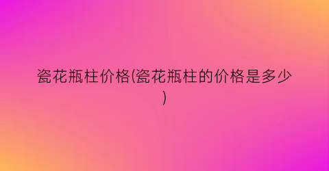 瓷花瓶柱价格(瓷花瓶柱的价格是多少)