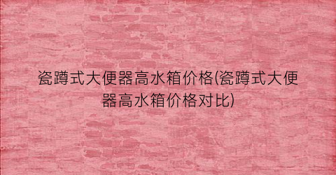 瓷蹲式大便器高水箱价格(瓷蹲式大便器高水箱价格对比)