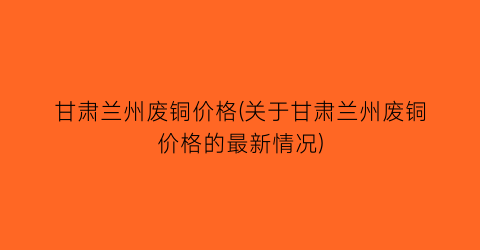 甘肃兰州废铜价格(关于甘肃兰州废铜价格的最新情况)