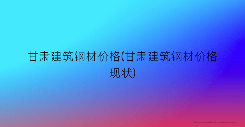 “甘肃建筑钢材价格(甘肃建筑钢材价格现状)