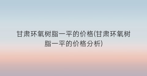 甘肃环氧树脂一平的价格(甘肃环氧树脂一平的价格分析)