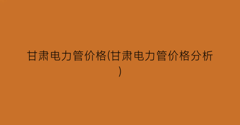 甘肃电力管价格(甘肃电力管价格分析)