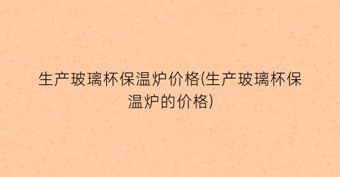 生产玻璃杯保温炉价格(生产玻璃杯保温炉的价格)