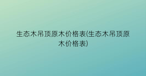 生态木吊顶原木价格表(生态木吊顶原木价格表)