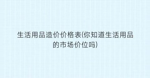 生活用品造价价格表(你知道生活用品的市场价位吗)