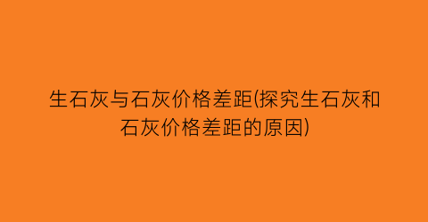 生石灰与石灰价格差距(探究生石灰和石灰价格差距的原因)