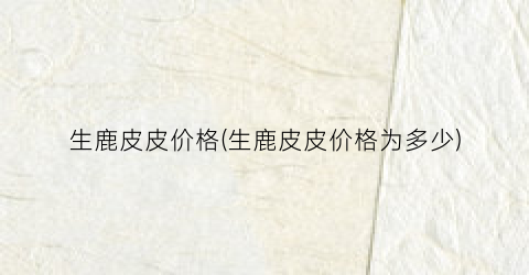生鹿皮皮价格(生鹿皮皮价格为多少)