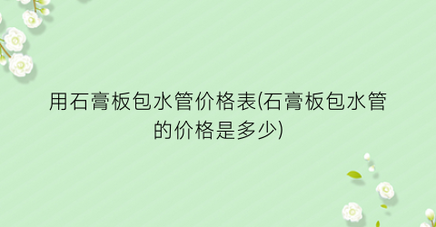 用石膏板包水管价格表(石膏板包水管的价格是多少)