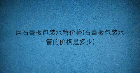 用石膏板包装水管价格(石膏板包装水管的价格是多少)