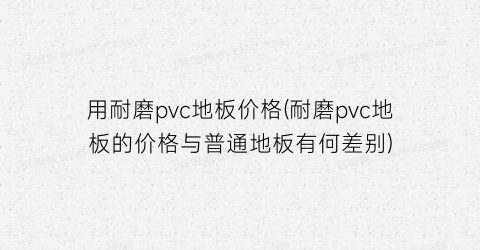 用耐磨pvc地板价格(耐磨pvc地板的价格与普通地板有何差别)