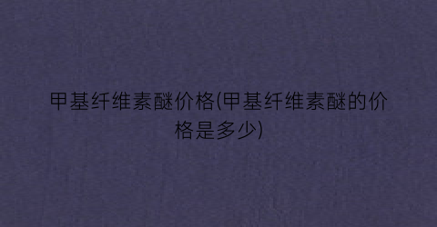 甲基纤维素醚价格(甲基纤维素醚的价格是多少)