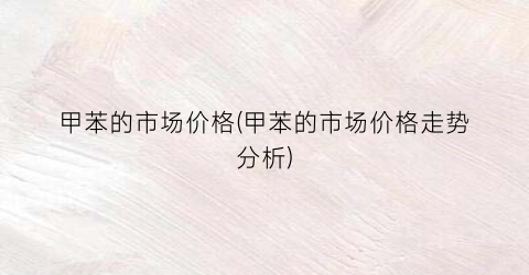 甲苯的市场价格(甲苯的市场价格走势分析)