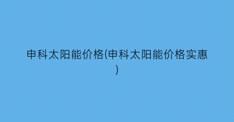 申科太阳能价格(申科太阳能价格实惠)