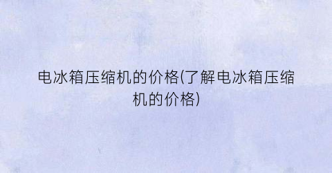 “电冰箱压缩机的价格(了解电冰箱压缩机的价格)