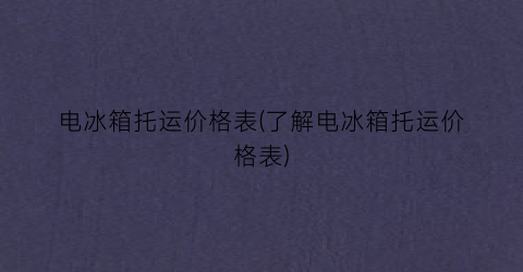 电冰箱托运价格表(了解电冰箱托运价格表)
