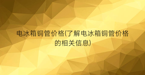 电冰箱铜管价格(了解电冰箱铜管价格的相关信息)