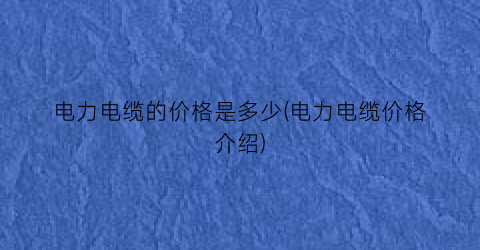 电力电缆的价格是多少(电力电缆价格介绍)
