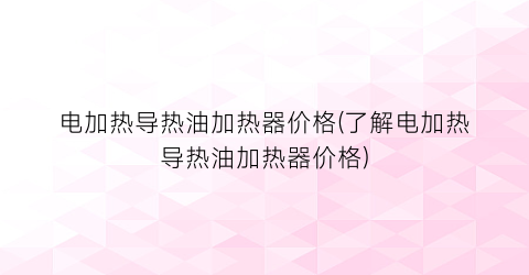 电加热导热油加热器价格(了解电加热导热油加热器价格)