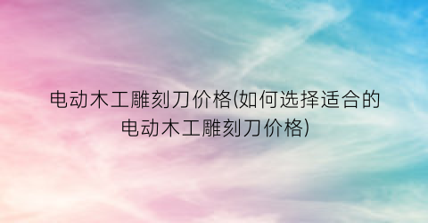 电动木工雕刻刀价格(如何选择适合的电动木工雕刻刀价格)