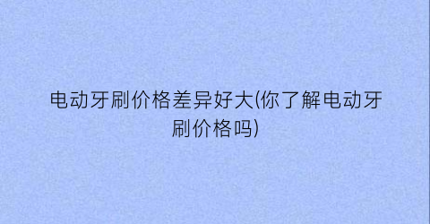 电动牙刷价格差异好大(你了解电动牙刷价格吗)