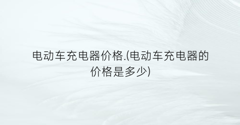电动车充电器价格.(电动车充电器的价格是多少)