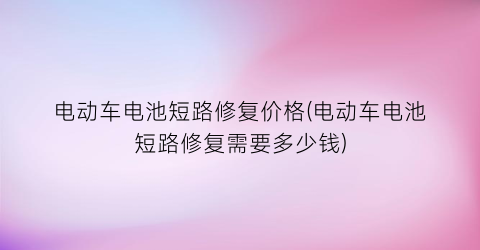 “电动车电池短路修复价格(电动车电池短路修复需要多少钱)