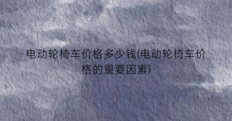 电动轮椅车价格多少钱(电动轮椅车价格的重要因素)