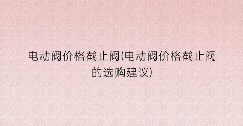 “电动阀价格截止阀(电动阀价格截止阀的选购建议)