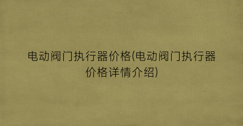 “电动阀门执行器价格(电动阀门执行器价格详情介绍)