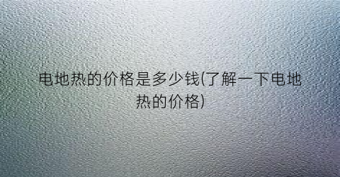 电地热的价格是多少钱(了解一下电地热的价格)