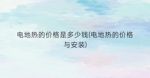 电地热的价格是多少钱(电地热的价格与安装)