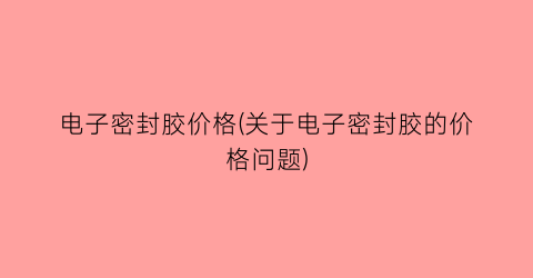 电子密封胶价格(关于电子密封胶的价格问题)